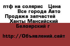 птф на солярис › Цена ­ 1 500 - Все города Авто » Продажа запчастей   . Ханты-Мансийский,Белоярский г.